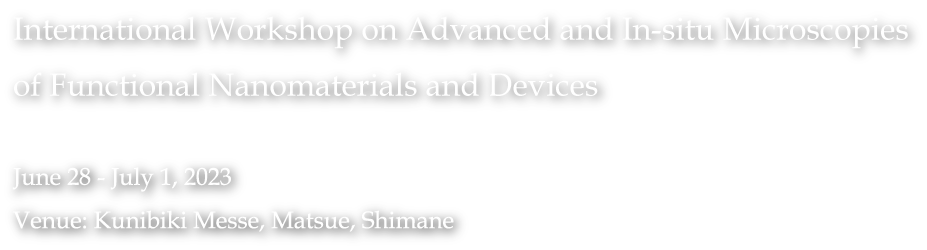 International Workshop on Advanced and In-situ Microscopies of Functional Nanomaterials and Devices / June 28 - July 1, 2023 / Venue: Kunibiki Messe, Matsue, Shimane